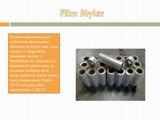 Producto elaborado para
aislamiento de maquinas
eléctricas, el Mylar tiene como
ventaja su longevidad,
resistencia térmica y
flexibilidad. Su resistencia la
humedad lo coloca como un
producto confiable en el
sector industrial. Puede resistir
bajas temperaturas (hasta -
70 C°) así como altas
temperaturas (150 C°).
 
