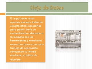  Es importante tomar
apuntes, manejar todas las
características necesarias
para poder darle un
mantenimiento adecuado a
la maquina con las
herramientas y materiales
necesarios para un correcto
trabajo de reparación
conociendo su voltaje
corriente, y calibre de
alambre.
 