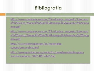 Bibliografía
 http://www.condumex.com.mx/ES/alambre_magneto/Informaci
n%20tcnica/Manual%20de%20manejo%20alambre%20mag
neto.pdf
 http://www.condumex.com.mx/ES/alambre_magneto/Informaci
n%20tcnica/Manual%20de%20manejo%20alambre%20mag
neto.pdf
 http://www.elektrisola.com/es/materiales-
conductores/cobre.html
 http://www.quiminet.com/productos/papeles-aislantes-para-
transformadores-18074072447.htm
 