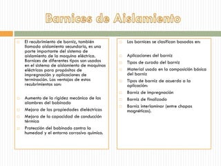  El recubrimiento de barniz, también
llamado aislamiento secundario, es una
parte importante del sistema de
aislamiento de la maquina eléctrica.
Barnices de diferentes tipos son usados
en el sistema de aislamiento de maquinas
eléctricas para propósitos de
impregnación y aplicaciones de
terminación. Las ventajas de estos
recubrimientos son:
 Aumento de la rigidez mecánica de los
alambres del bobinado
 Mejora de las propiedades dieléctricas
 Mejora de la capacidad de conducción
térmica
 Protección del bobinado contra la
humedad y el entorno corrosivo químico.
 Los barnices se clasifican basados en:
 Aplicaciones del barniz
 Tipos de curado del barniz
 Material usado en la composición básica
del barniz
 Tipos de barniz de acuerdo a la
aplicación:
 Barniz de impregnación
 Barniz de finalizado
 Barniz interlaminar (entre chapas
magnéticas).
 