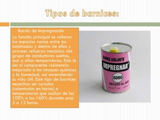  Barniz de Impregnación
La función principal es rellenar
los espacios vacíos entre los
bobinados y dentro de ellos y
proveer refuerzo mecánico del
grupo de conductores sueltos,
aun a altas temperaturas. Esto le
da al componente resistencia
mejorada a los ataques químicos
y la humedad, así extendiendo
su vida útil. Este tipo de barnices
necesitan ser curados
(calentados en horno) a
temperaturas que oscilan de los
100ºc a los 160ºc durante unas
2 a 12 horas.
 