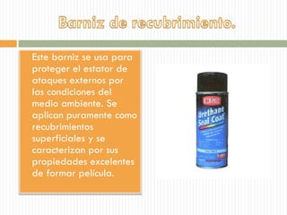  Este barniz se usa para
proteger el estator de
ataques externos por
las condiciones del
medio ambiente. Se
aplican puramente como
recubrimientos
superficiales y se
caracterizan por sus
propiedades excelentes
de formar película.
 