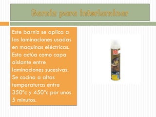 Este barniz se aplica a
las laminaciones usadas
en maquinas eléctricas.
Esto actúa como capa
aislante entre
laminaciones sucesivas.
Se cocina a altas
temperaturas entre
350ºc y 450ºc por unos
5 minutos.
 