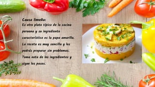 Causa limeña:
Es otro plato típico de la cocina
peruana y su ingrediente
característico es la papa amarilla.
La receta es muy sencilla y los
podrás preparar sin problemas.
Toma nota de los ingredientes y
sigue los pasos.
 