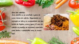 Seco de cabrito:
.Este platillo es un estofado o guiso de
carne tierna de cabrito. Mayormente es
cocinado en leña y es acompañado con una
ración de frejoles, arroz y yuca. El seco de
cabrito se prepara en ocasiones especiales
como bodas o cumpleaños mira la receta
aquí..
 