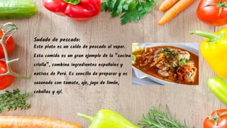 Sudado de pescado:
Este plato es un caldo de pescado al vapor.
Esta comida es un gran ejemplo de la “cocina
criolla”, combina ingredientes españoles y
nativos de Perú. Es sencillo de preparar y es
sazonado con tomate, ajo, jugo de limón,
cebollas y ají.
 