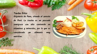 Trucha frita:
Originaria de Puno, situado al sureste
de Perú. La trucha es un pescado
semigraso con alto contenido en
vitaminas y minerales, por lo que es
considerada un alimento muy
nutritivo.
 