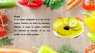 Ocopa:
Es de origen arequipeño y es una de las
cremas favoritas de todos los peruanos.
Además, la ocopa la puedes combinar
con inﬁnidad de platillos. Al ser tan
popular en la cocina peruana
 