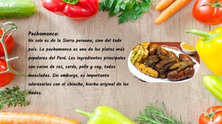 Pachamanca:
No solo es de la Sierra peruana, sino del todo
país. La pachamanca es uno de los platos más
populares del Perú. Los ingredientes principales
son carne de res, cerdo, pollo y cuy, todas
mezcladas. Sin embargo, es importante
aderezarlas con el chincho, hierba original de los
Andes.
 