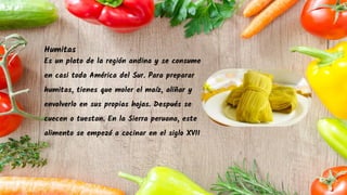 Humitas
Es un plato de la región andina y se consume
en casi toda América del Sur. Para preparar
humitas, tienes que moler el maíz, aliñar y
envolverlo en sus propias hojas. Después se
cuecen o tuestan. En la Sierra peruana, este
alimento se empezó a cocinar en el siglo XVII
 