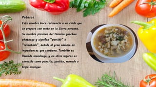Patasca
Este nombre hace referencia a un caldo que
se prepara con mote en la Sierra peruana.
Su nombre proviene del término quechua
phatasqa y signiﬁca “partido” o
“reventado”, debido al gran número de
ingredientes que contiene. También es
llamado mondongo, y en otros lugares es
conocido como pancita, guatita, menudo o
tripa mishque.
 