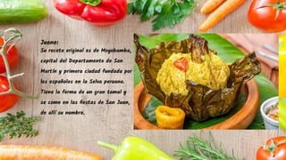 Juane:
Su receta original es de Moyobamba,
capital del Departamento de San
Martín y primera ciudad fundada por
los españoles en la Selva peruana.
Tiene la forma de un gran tamal y
se come en las ﬁestas de San Juan,
de allí su nombre.
 