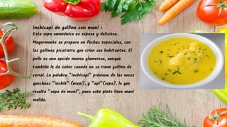 Inchicapi de gallina con maní :
Esta sopa amazónica es espesa y deliciosa.
Mayormente se prepara en fechas especiales, con
las gallinas picatierra que crían sus habitantes. El
pollo es una opción menos glamorosa, aunque
también le da sabor cuando no se tiene gallina de
corral. La palabra “inchicapi” proviene de las voces
quechuas “inchik” (maní), y “api”(sopa), lo que
resulta “sopa de maní”, pues este plato lleva maní
molido.
 