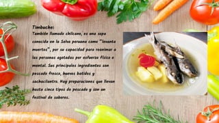 Timbuche:
También llamado chilcano, es una sopa
conocida en la Selva peruana como “levanta
muertos”, por su capacidad para reanimar a
las personas agotadas por esfuerzo físico o
mental. Sus principales ingredientes son
pescado fresco, huevos batidos y
sachacilantro. Hay preparaciones que llevan
hasta cinco tipos de pescado y son un
festival de sabores.
 