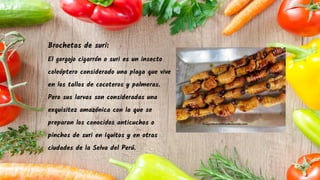 Brochetas de suri:
El gorgojo cigarrón o suri es un insecto
coleóptero considerado una plaga que vive
en los tallos de cocoteros y palmeras.
Pero sus larvas son consideradas una
exquisitez amazónica con la que se
preparan los conocidos anticuchos o
pinchos de suri en Iquitos y en otras
ciudades de la Selva del Perú.
 