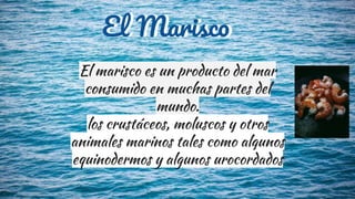 El marisco es un producto del mar
consumido en muchas partes del
mundo.
los crustáceos, moluscos y otros
animales marinos tales como algunos
equinodermos y algunos urocordados
El MariscoEl Marisco
 