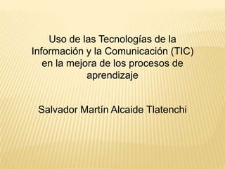 Uso de las Tecnologías de la Información y la Comunicación (TIC) en la mejora de los procesos de aprendizaje Salvador Martín Alcaide Tlatenchi 