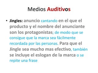Medios Auditivos
• Jingles: anuncio cantando en el que el
producto y el nombre del anunciante
son los protagonistas; de modo que se
consigue que la marca sea fácilmente
recordada por las personas. Para que el
Jingle sea mucho mas efectivo, también
se incluye el eslogan de la marca o se
repite una frase
 