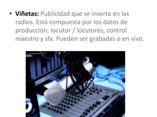 • Viñetas: Publicidad que se inserta en las
radios. Está compuesta por los datos de
producción, locutor / locutores, control
maestro y sfx. Pueden ser grabadas o en vivo.
 