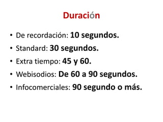 Duración
• De recordación: 10 segundos.
• Standard: 30 segundos.
• Extra tiempo: 45 y 60.
• Webisodios: De 60 a 90 segundos.
• Infocomerciales: 90 segundo o más.
 