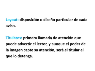 Layout: disposición o diseño particular de cada
aviso.
Titulares: primera llamada de atención que
puede advertir el lector, y aunque el poder de
la imagen capte su atención, será el titular el
que lo detenga.
 