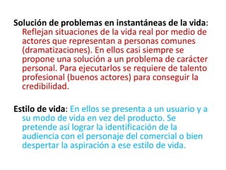 Solución de problemas en instantáneas de la vida:
Reflejan situaciones de la vida real por medio de
actores que representan a personas comunes
(dramatizaciones). En ellos casi siempre se
propone una solución a un problema de carácter
personal. Para ejecutarlos se requiere de talento
profesional (buenos actores) para conseguir la
credibilidad.
Estilo de vida: En ellos se presenta a un usuario y a
su modo de vida en vez del producto. Se
pretende así lograr la identificación de la
audiencia con el personaje del comercial o bien
despertar la aspiración a ese estilo de vida.
 