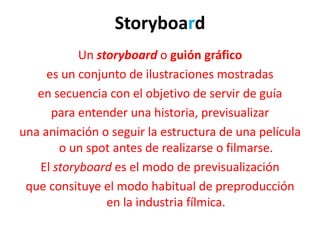 Storyboard
Un storyboard o guión gráfico
es un conjunto de ilustraciones mostradas
en secuencia con el objetivo de servir de guía
para entender una historia, previsualizar
una animación o seguir la estructura de una película
o un spot antes de realizarse o filmarse.
El storyboard es el modo de previsualización
que consituye el modo habitual de preproducción
en la industria fílmica.
 