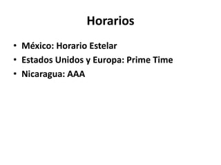Horarios
• México: Horario Estelar
• Estados Unidos y Europa: Prime Time
• Nicaragua: AAA
 