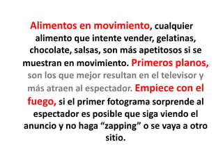 Alimentos en movimiento, cualquier
alimento que intente vender, gelatinas,
chocolate, salsas, son más apetitosos si se
muestran en movimiento. Primeros planos,
son los que mejor resultan en el televisor y
más atraen al espectador. Empiece con el
fuego, si el primer fotograma sorprende al
espectador es posible que siga viendo el
anuncio y no haga “zapping” o se vaya a otro
sitio.
 