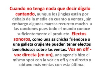Cuando no tenga nada que decir dígalo
cantando, aunque los jingles están por
debajo de la media en cuanto a ventas , sin
embargo algunas marcas recurren mucho a
las canciones pues todo el mundo conoce
suficientemente el producto. Efectos
sonoros, como una salchicha friéndose o
una galleta crujiente pueden tener efectos
beneficiosos sobre las ventas. Voz en off -
voz directa (en on), una agencia hizo el
mismo spot con la voz en off y en directo y
obtuvo más ventas con esta última.
 