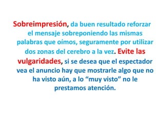 Sobreimpresión, da buen resultado reforzar
el mensaje sobreponiendo las mismas
palabras que oímos, seguramente por utilizar
dos zonas del cerebro a la vez. Evite las
vulgaridades, si se desea que el espectador
vea el anuncio hay que mostrarle algo que no
ha visto aún, a lo “muy visto” no le
prestamos atención.
 