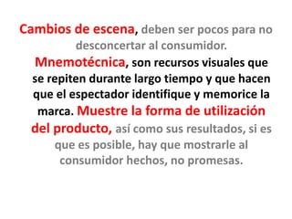 Cambios de escena, deben ser pocos para no
desconcertar al consumidor.
Mnemotécnica, son recursos visuales que
se repiten durante largo tiempo y que hacen
que el espectador identifique y memorice la
marca. Muestre la forma de utilización
del producto, así como sus resultados, si es
que es posible, hay que mostrarle al
consumidor hechos, no promesas.
 