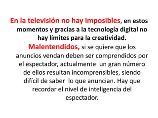 En la televisión no hay imposibles, en estos
momentos y gracias a la tecnología digital no
hay límites para la creatividad.
Malentendidos, si se quiere que los
anuncios vendan deben ser comprendidos por
el espectador, actualmente un gran número
de ellos resultan incomprensibles, siendo
difícil de saber lo que anuncian. Hay que
recordar el nivel de inteligencia del
espectador.
 