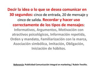 Decir la idea o lo que se desea comunicar en
30 segundos: cinco de entrada, 20 de mensaje y
cinco de salida. Recordar y hacer uso
correctamente de los tipos de mensajes:
Informativos, Argumentos, Motivación con
atractivos psicológicos, Información repetida,
Orden y mandato, Familiarización con la marca,
Asociación simbólica, Imitación, Obligación,
Iniciación de hábitos.
Referencia: Publicidad Comunicación integral en marketing / Rubén Treviño.
 