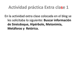 Actividad práctica Extra clase 1
En la actividad extra clase colocada en el blog se
les solicitaba lo siguiente: Buscar información
de Sinécdoque, Hipérbole, Metonimia,
Metáforas y Retórica.
 