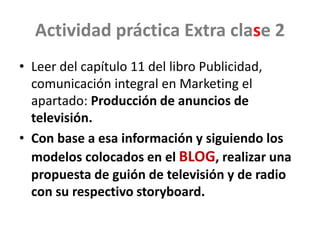 Actividad práctica Extra clase 2
• Leer del capítulo 11 del libro Publicidad,
comunicación integral en Marketing el
apartado: Producción de anuncios de
televisión.
• Con base a esa información y siguiendo los
modelos colocados en el BLOG, realizar una
propuesta de guión de televisión y de radio
con su respectivo storyboard.
 