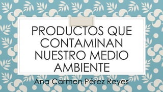 PRODUCTOS QUE
CONTAMINAN
NUESTRO MEDIO
AMBIENTE
Ana Carmen Pérez Reyes
 