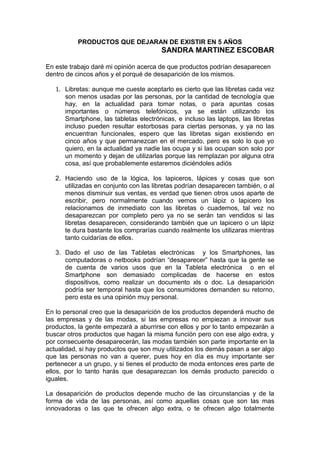 PRODUCTOS QUE DEJARAN DE EXISTIR EN 5 AÑOS
SANDRA MARTINEZ ESCOBAR
En este trabajo daré mi opinión acerca de que productos podrían desaparecen
dentro de cincos años y el porqué de desaparición de los mismos.
1. Libretas: aunque me cueste aceptarlo es cierto que las libretas cada vez
son menos usadas por las personas, por la cantidad de tecnología que
hay, en la actualidad para tomar notas, o para apuntas cosas
importantes o números telefónicos, ya se están utilizando los
Smartphone, las tabletas electrónicas, e incluso las laptops, las libretas
incluso pueden resultar estorbosas para ciertas personas, y ya no las
encuentran funcionales, espero que las libretas sigan existiendo en
cinco años y que permanezcan en el mercado, pero es solo lo que yo
quiero, en la actualidad ya nadie las ocupa y si las ocupan son solo por
un momento y dejan de utilizarlas porque las remplazan por alguna otra
cosa, así que probablemente estaremos diciéndoles adiós
2. Haciendo uso de la lógica, los lapiceros, lápices y cosas que son
utilizadas en conjunto con las libretas podrían desaparecen también, o al
menos disminuir sus ventas, es verdad que tienen otros usos aparte de
escribir, pero normalmente cuando vemos un lápiz o lapicero los
relacionamos de inmediato con las libretas o cuadernos, tal vez no
desaparezcan por completo pero ya no se serán tan vendidos si las
libretas desaparecen, considerando también que un lapicero o un lápiz
te dura bastante los comprarías cuando realmente los utilizaras mientras
tanto cuidarías de ellos.
3. Dado el uso de las Tabletas electrónicas y los Smartphones, las
computadoras o netbooks podrían “desaparecer” hasta que la gente se
de cuenta de varios usos que en la Tableta electrónica o en el
Smartphone son demasiado complicadas de hacerse en estos
dispositivos, como realizar un documento xls o doc. La desaparición
podría ser temporal hasta que los consumidores demanden su retorno,
pero esta es una opinión muy personal.
En lo personal creo que la desaparición de los productos dependerá mucho de
las empresas y de las modas, si las empresas no empiezan a innovar sus
productos, la gente empezará a aburrirse con ellos y por lo tanto empezarán a
buscar otros productos que hagan la misma función pero con ese algo extra, y
por consecuente desaparecerán, las modas también son parte importante en la
actualidad, si hay productos que son muy utilizados los demás pasan a ser algo
que las personas no van a querer, pues hoy en día es muy importante ser
pertenecer a un grupo, y si tienes el producto de moda entonces eres parte de
ellos, por lo tanto harás que desaparezcan los demás producto parecido o
iguales.
La desaparición de productos depende mucho de las circunstancias y de la
forma de vida de las personas, así como aquellas cosas que son las mas
innovadoras o las que te ofrecen algo extra, o te ofrecen algo totalmente
 