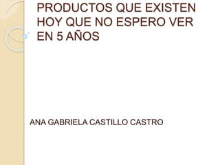 PRODUCTOS QUE EXISTEN
HOY QUE NO ESPERO VER
EN 5 AÑOS
ANA GABRIELA CASTILLO CASTRO
 