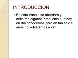 INTRODUCCIÓN
 En este trabajo se abordara y
definirán algunos productos que hoy
en día conocemos pero en tan sólo 5
años no volveremos a ver.
 
