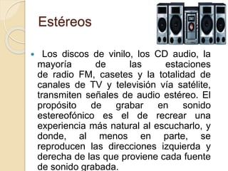 Estéreos
 Los discos de vinilo, los CD audio, la
mayoría de las estaciones
de radio FM, casetes y la totalidad de
canales de TV y televisión vía satélite,
transmiten señales de audio estéreo. El
propósito de grabar en sonido
estereofónico es el de recrear una
experiencia más natural al escucharlo, y
donde, al menos en parte, se
reproducen las direcciones izquierda y
derecha de las que proviene cada fuente
de sonido grabada.
 