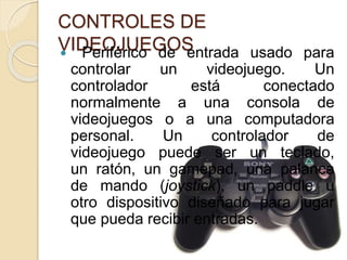 CONTROLES DE
VIDEOJUEGOS Periférico de entrada usado para
controlar un videojuego. Un
controlador está conectado
normalmente a una consola de
videojuegos o a una computadora
personal. Un controlador de
videojuego puede ser un teclado,
un ratón, un gamepad, una palanca
de mando (joystick), un paddle u
otro dispositivo diseñado para jugar
que pueda recibir entradas.
 