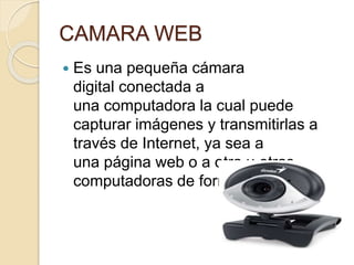 CAMARA WEB
 Es una pequeña cámara
digital conectada a
una computadora la cual puede
capturar imágenes y transmitirlas a
través de Internet, ya sea a
una página web o a otra u otras
computadoras de forma privada.
 