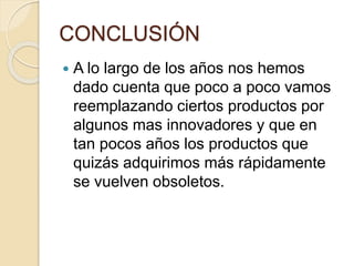 CONCLUSIÓN
 A lo largo de los años nos hemos
dado cuenta que poco a poco vamos
reemplazando ciertos productos por
algunos mas innovadores y que en
tan pocos años los productos que
quizás adquirimos más rápidamente
se vuelven obsoletos.
 