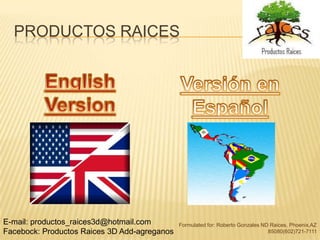 PRODUCTOS RAICES




E-mail: productos_raices3d@hotmail.com        Formulated for: Roberto Gonzales ND Raices, Phoenix,AZ
Facebock: Productos Raices 3D Add-agreganos                                      85080(602)721-7111
 
