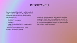 IMPORTANCIA
El sector industrial dedicado a la fabricación de
productos de panadería, incluye 5 actividades
claramente diferenciadas en la clasificación
internacional CIIU.
- Panadería
- Pastelería y bizcochería
- Galletería
- Pastas alimenticias, fideos, macarrones y
similares.
- Productos secos de panadería, conos y
similares, barquillos y obleas.
Productos Ramo no solo ha aportado a la nutrición
de un país desde hace más de 10 años, también ha
marcado tendencia industrialmente lo cual hace que
el país se desarrolle técnicamente por la maquinaria
que emplea esta organización
 
