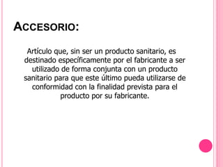Artículo que, sin ser un producto sanitario, es
destinado específicamente por el fabricante a ser
utilizado de forma conjunta con un producto
sanitario para que este último pueda utilizarse de
conformidad con la finalidad prevista para el
producto por su fabricante.
ACCESORIO:
 
