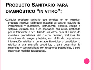 Cualquier producto sanitario que consista en un reactivo,
producto reactivo, calibrador, material de control, estuche de
instrumental y materiales, instrumento, aparato, equipo o
sistema, utilizado sólo o en asociación con otros, destinado
por el fabricante a ser utilizado «in vitro» para el estudio de
muestras procedentes del cuerpo humano, incluidas las
donaciones de sangre y tejidos, con el fin de proporcionar
información relativa a un estado fisiológico o patológico, o
relativa a una anomalía congénita, o para determinar la
seguridad y compatibilidad con receptores potenciales, o para
supervisar medidas terapéuticas.
PRODUCTO SANITARIO PARA
DIAGNÓSTICO “IN VITRO”:
 