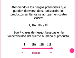 Atendiendo a los riesgos potenciales que
pueden derivarse de su utilización, los
productos sanitarios se agrupan en cuatro
clases:
I, IIa, IIb y III
Son 4 clases de riesgo, basadas en la
vulnerabilidad del cuerpo humano al producto.
I IIa IIb III
- Riesgo +
 