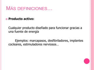  Producto activo:
Cualquier producto diseñado para funcionar gracias a
una fuente de energía
Ejemplos: marcapasos, desfibriladores, implantes
cocleares, estimuladores nerviosos…
MÁS DEFINICIONES…
 